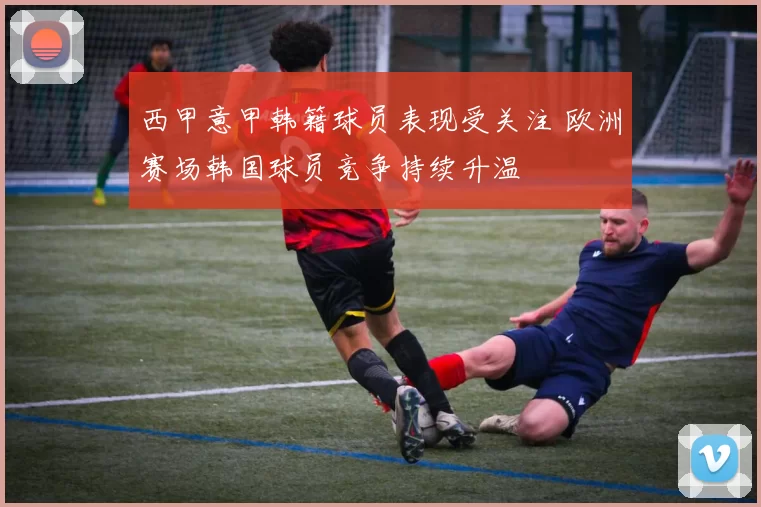 西甲意甲韩籍球员表现受关注 欧洲赛场韩国球员竞争持续升温