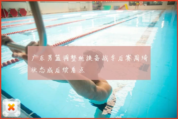 广东男篮调整轮换备战季后赛周琦状态成后续看点