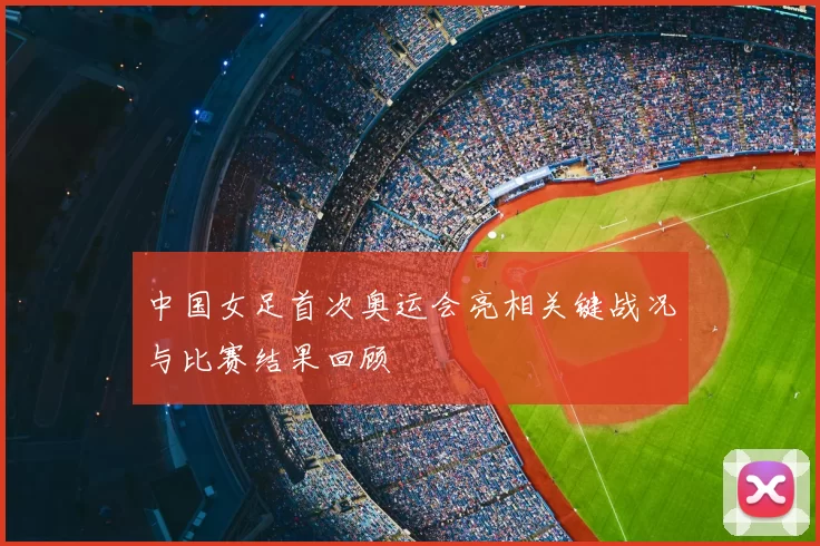 中国女足首次奥运会亮相关键战况与比赛结果回顾