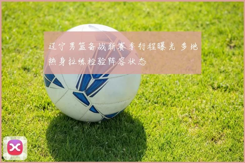 辽宁男篮备战新赛季行程曝光 多地热身拉练检验阵容状态