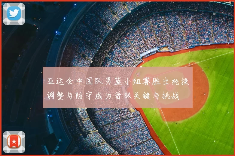亚运会中国队男篮小组赛胜出轮换调整与防守成为晋级关键与挑战
