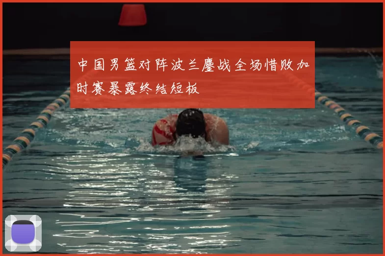 中国男篮对阵波兰鏖战全场惜败加时赛暴露终结短板