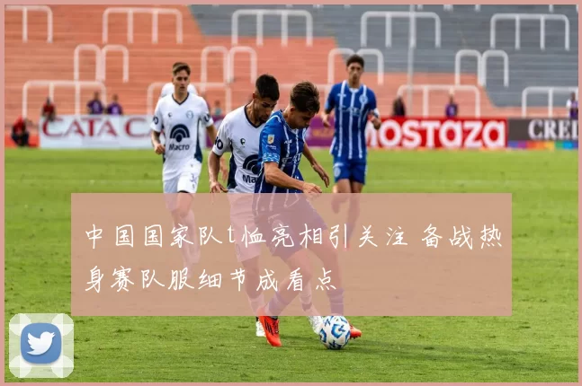 中国国家队t恤亮相引关注 备战热身赛队服细节成看点