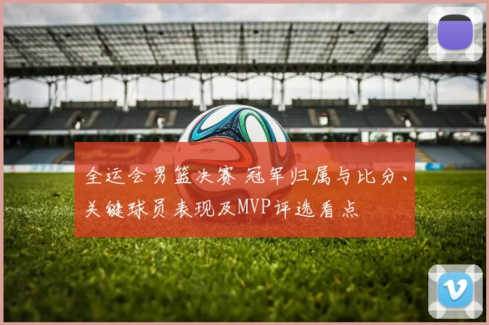 全运会男篮决赛 冠军归属与比分、关键球员表现及MVP评选看点