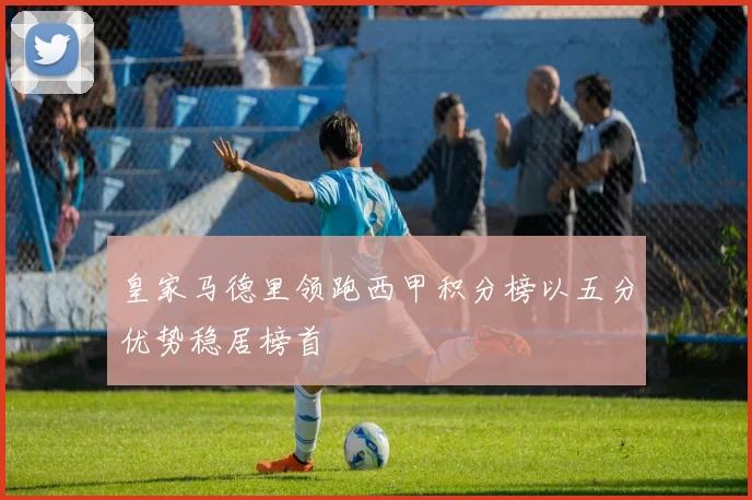 皇家马德里领跑西甲积分榜以五分优势稳居榜首