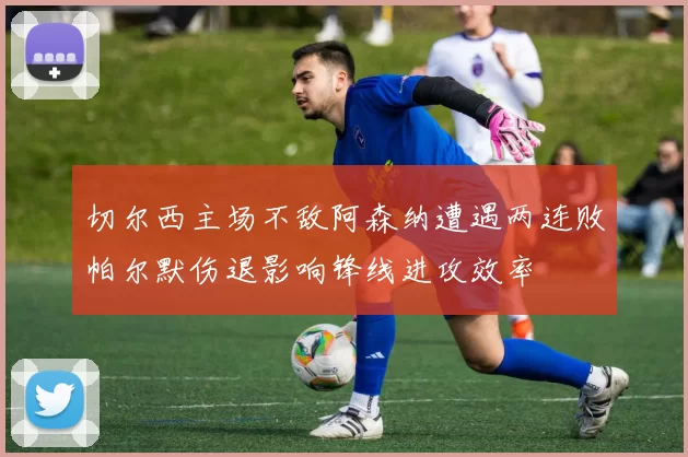 切尔西主场不敌阿森纳遭遇两连败帕尔默伤退影响锋线进攻效率