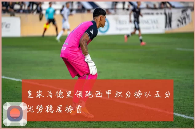 皇家马德里领跑西甲积分榜以五分优势稳居榜首