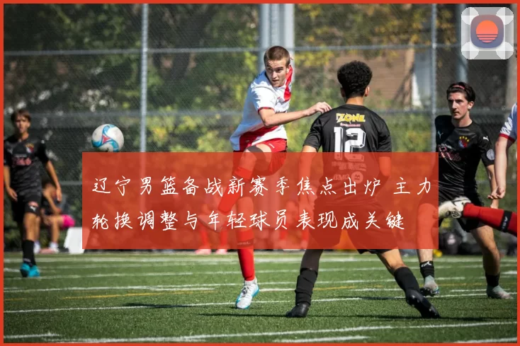 辽宁男篮备战新赛季焦点出炉 主力轮换调整与年轻球员表现成关键