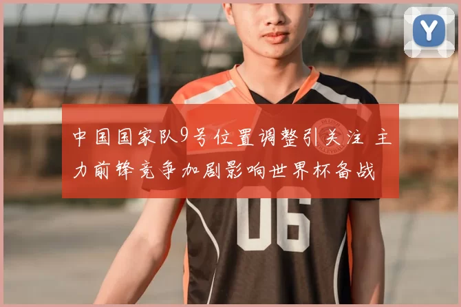 中国国家队9号位置调整引关注 主力前锋竞争加剧影响世界杯备战