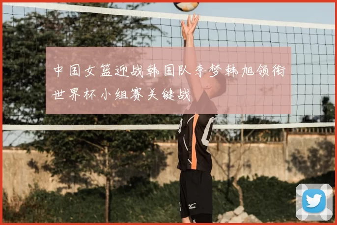 中国女篮迎战韩国队李梦韩旭领衔世界杯小组赛关键战