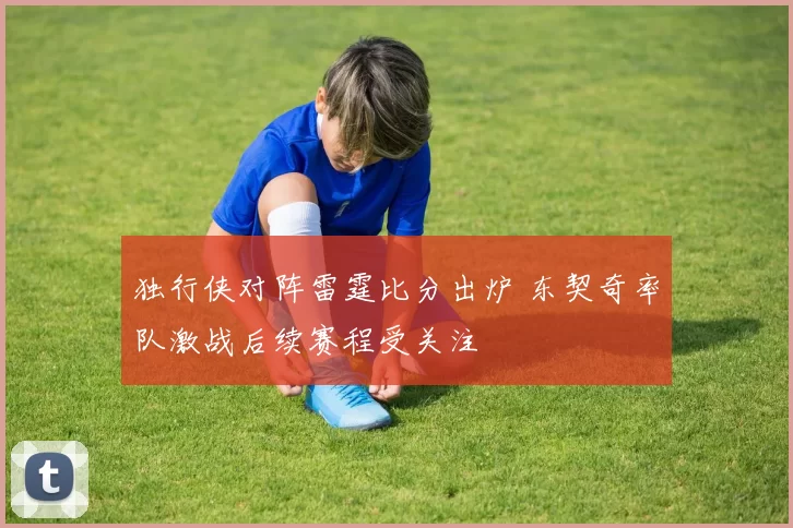 独行侠对阵雷霆比分出炉 东契奇率队激战后续赛程受关注