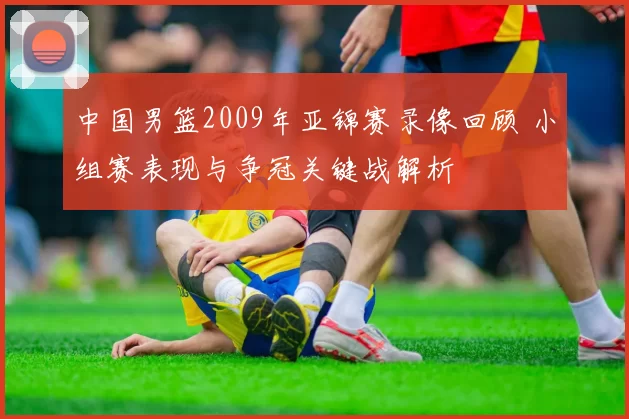 中国男篮2009年亚锦赛录像回顾 小组赛表现与争冠关键战解析