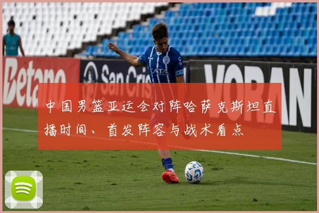 中国男篮亚运会对阵哈萨克斯坦直播时间、首发阵容与战术看点