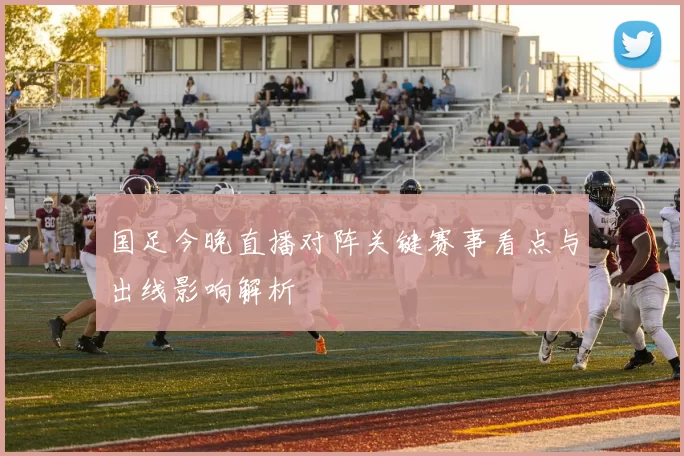国足今晚直播对阵关键赛事看点与出线影响解析