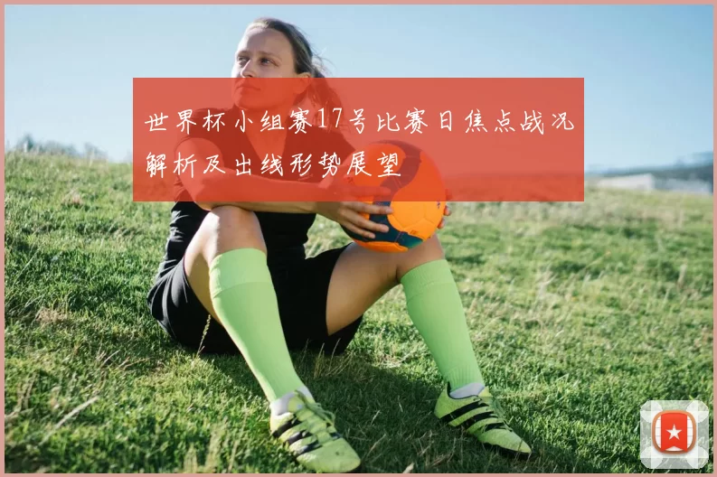 世界杯小组赛17号比赛日焦点战况解析及出线形势展望