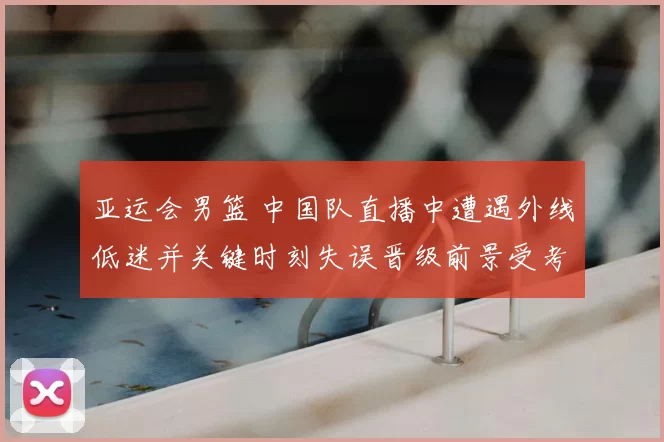 亚运会男篮 中国队直播中遭遇外线低迷并关键时刻失误晋级前景受考验