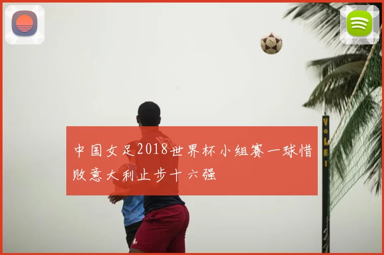 中国女足2018世界杯小组赛一球惜败意大利止步十六强