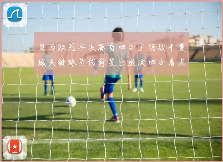皇马欧冠半决赛首回合主场战平曼城关键球员伤愈复出成次回合看点