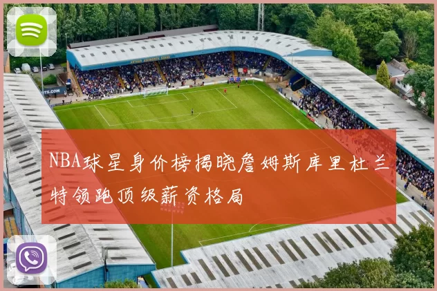 NBA球星身价榜揭晓詹姆斯库里杜兰特领跑顶级薪资格局