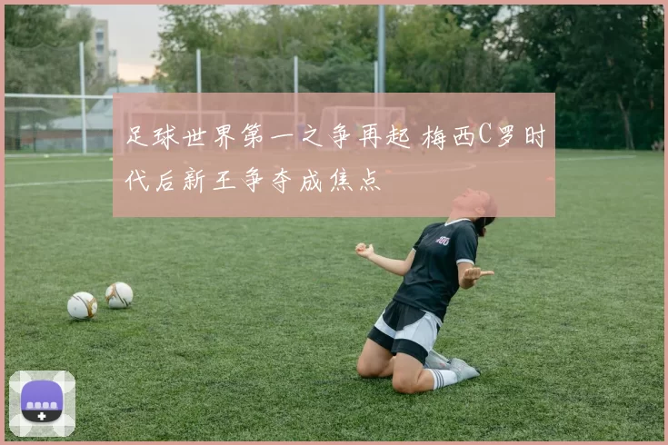 足球世界第一之争再起 梅西C罗时代后新王争夺成焦点