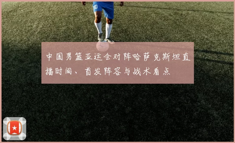 中国男篮亚运会对阵哈萨克斯坦直播时间、首发阵容与战术看点