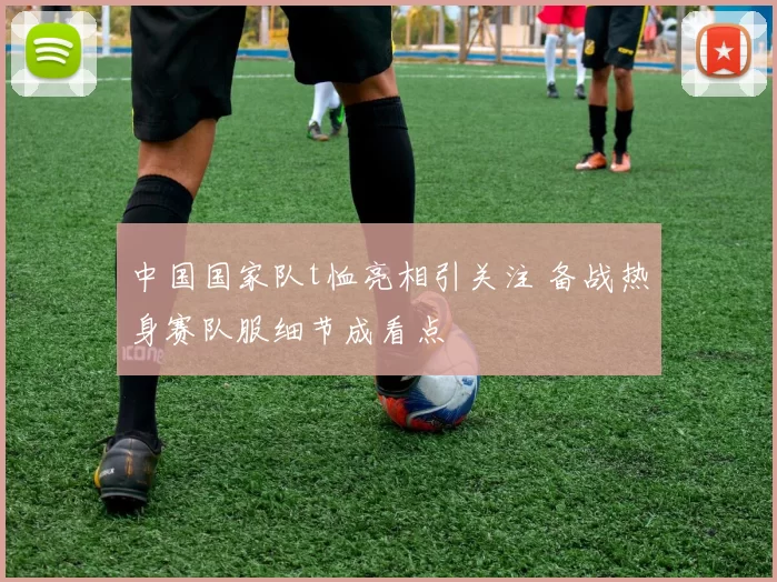 中国国家队t恤亮相引关注 备战热身赛队服细节成看点
