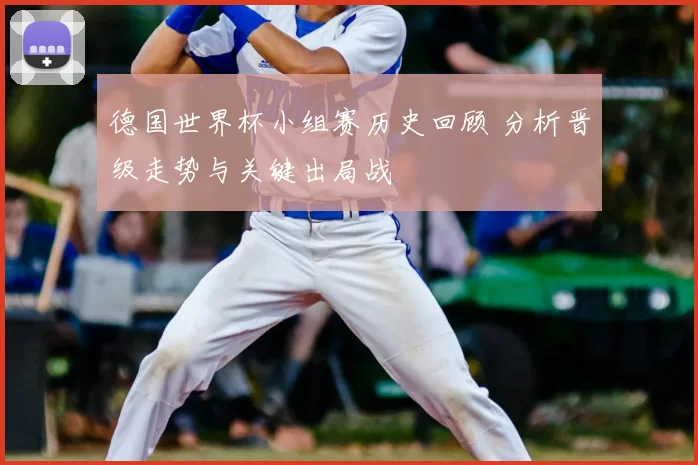 德国世界杯小组赛历史回顾 分析晋级走势与关键出局战