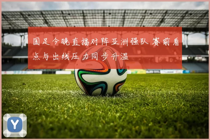 国足今晚直播对阵亚洲强队 赛前看点与出线压力同步升温