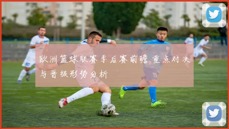 欧洲篮球联赛季后赛前瞻 重点对决与晋级形势分析