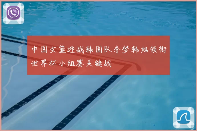 中国女篮迎战韩国队李梦韩旭领衔世界杯小组赛关键战