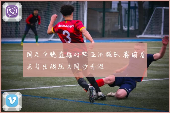 国足今晚直播对阵亚洲强队 赛前看点与出线压力同步升温