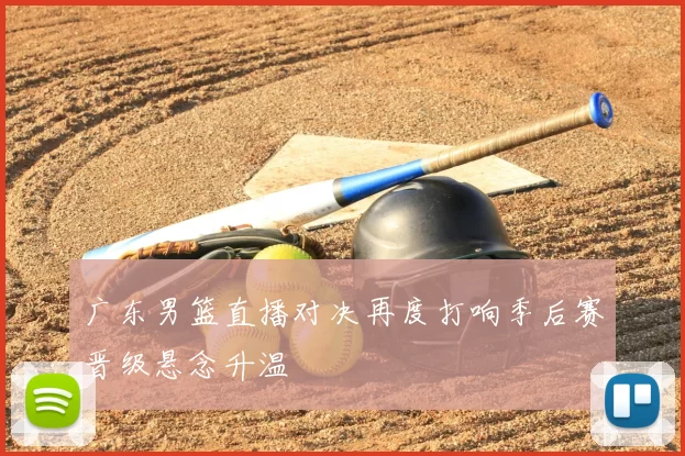 广东男篮直播对决再度打响季后赛晋级悬念升温