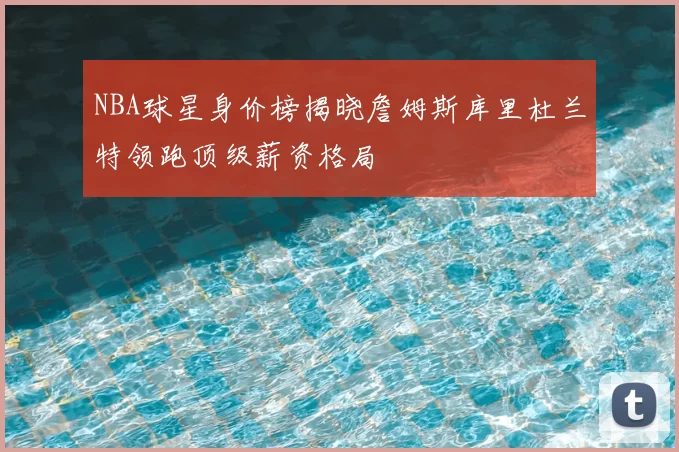NBA球星身价榜揭晓詹姆斯库里杜兰特领跑顶级薪资格局