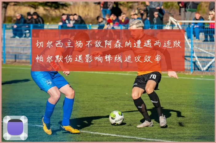 切尔西主场不敌阿森纳遭遇两连败帕尔默伤退影响锋线进攻效率