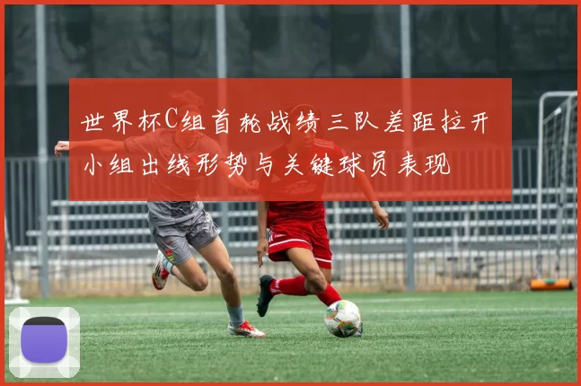 世界杯C组首轮战绩三队差距拉开 小组出线形势与关键球员表现