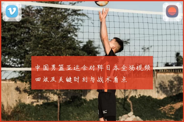 中国男篮亚运会对阵日本全场视频回放及关键时刻与战术看点