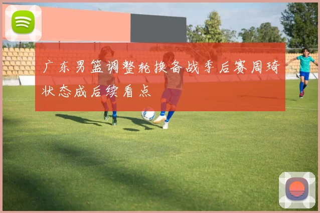 广东男篮调整轮换备战季后赛周琦状态成后续看点