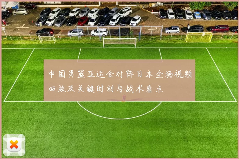 中国男篮亚运会对阵日本全场视频回放及关键时刻与战术看点
