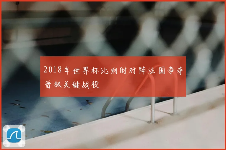 2018年世界杯比利时对阵法国争夺晋级关键战役