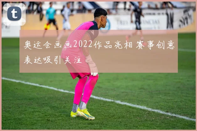 奥运会画画2022作品亮相 赛事创意表达吸引关注