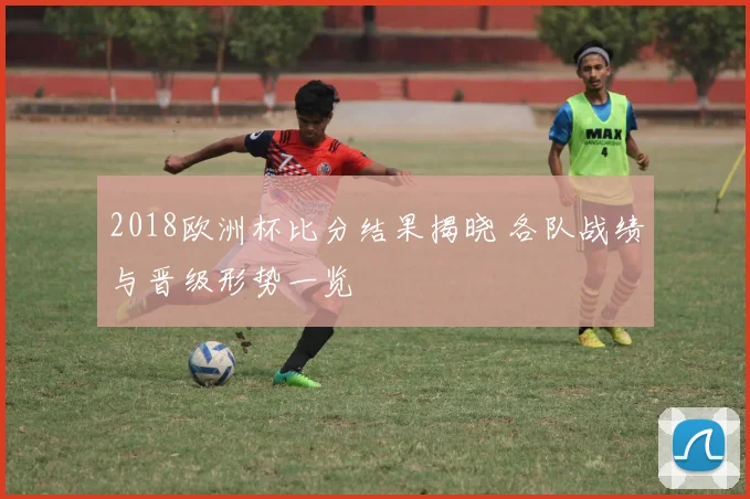 2018欧洲杯比分结果揭晓 各队战绩与晋级形势一览