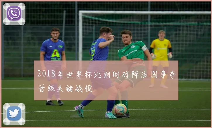 2018年世界杯比利时对阵法国争夺晋级关键战役