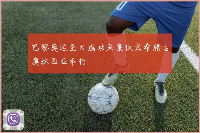 巴黎奥运圣火成功采集仪式希腊古奥林匹亚举行