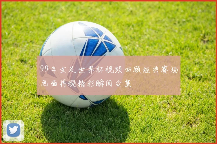99年女足世界杯视频回顾经典赛场画面再现精彩瞬间合集