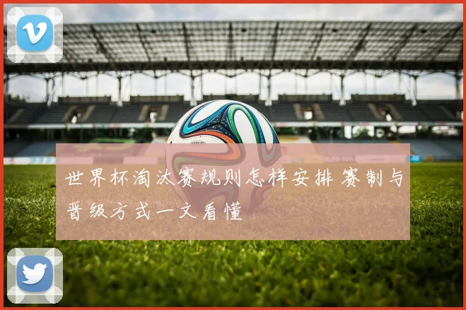世界杯淘汰赛规则怎样安排 赛制与晋级方式一文看懂