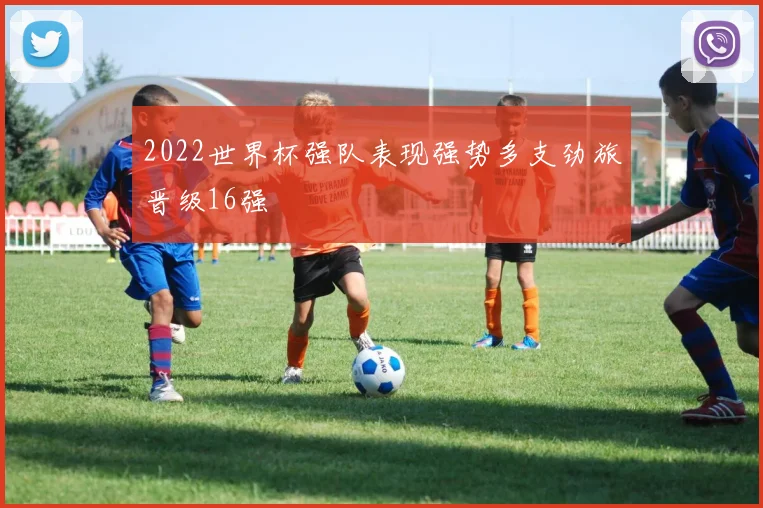 2022世界杯强队表现强势多支劲旅晋级16强